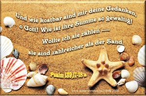 Psalm 139,17-18 - Und wie kostbar sind mir deine Gedanken, o Gott! Wie ist ihre Summe so gewaltig! Wollte ich sie zählen, sie sind zahlreicher als der Sand. Psalm 139,17-18 - Und wie kostbar sind mir deine Gedanken, o Gott! Wie ist ihre Summe so gewaltig! Wollte ich sie zählen, sie sind zahlreicher als der Sand.