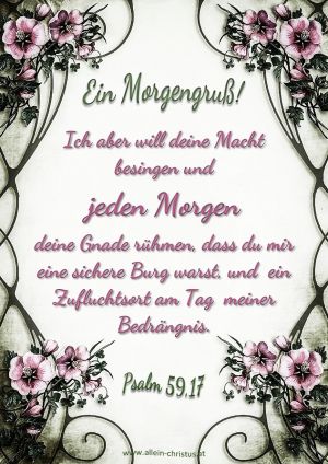 Psalm 59,17 - Ich aber will deine Macht besingen und jeden Morgen deine Gnade rühmen, dass du mir eine sichere Burg warst, und ein Zufluchtsort am Tag meiner Bedrängnis. Psalm 59,17 - Ich aber will deine Macht besingen und jeden Morgen deine Gnade rühmen, dass du mir eine sichere Burg warst, und ein Zufluchtsort am Tag meiner Bedrängnis.